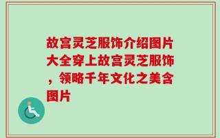 故宫灵芝服饰介绍图片大全穿上故宫灵芝服饰，领略千年文化之美含图片