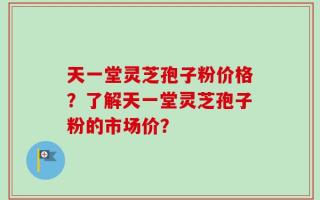 天一堂灵芝孢子粉价格？了解天一堂灵芝孢子粉的市场价？