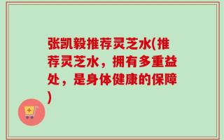 张凯毅推荐灵芝水(推荐灵芝水，拥有多重益处，是身体健康的保障)