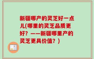 新疆哪产的灵芝好一点儿(哪里的灵芝品质更好？——新疆哪里产的灵芝更具价值？)