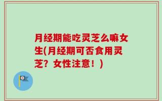 月经期能吃灵芝么嘛女生(月经期可否食用灵芝？女性注意！)