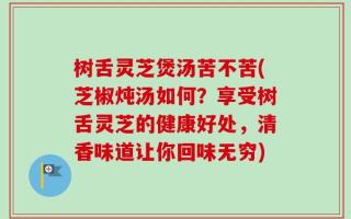 树舌灵芝煲汤苦不苦(芝椒炖汤如何？享受树舌灵芝的健康好处，清香味道让你回味无穷)