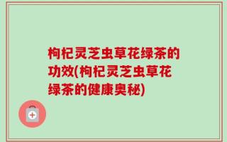枸杞灵芝虫草花绿茶的功效(枸杞灵芝虫草花绿茶的健康奥秘)
