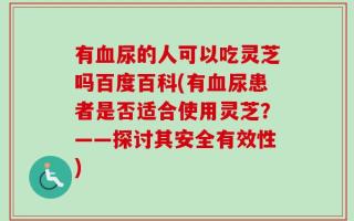 有血尿的人可以吃灵芝吗百度百科(有血尿患者是否适合使用灵芝？——探讨其安全有效性)