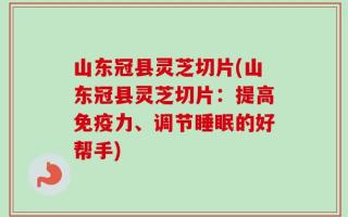 山东冠县灵芝切片(山东冠县灵芝切片：提高免疫力、调节睡眠的好帮手)