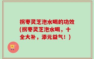 拐枣灵芝泡水喝的功效(拐枣灵芝泡水喝，十全大补，添元益气！)