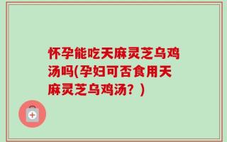 怀孕能吃天麻灵芝乌鸡汤吗(孕妇可否食用天麻灵芝乌鸡汤？)