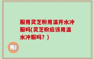 服用灵芝粉用温开水冲服吗(灵芝粉应该用温水冲服吗？)
