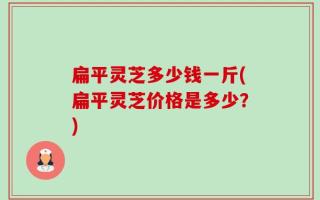 扁平灵芝多少钱一斤(扁平灵芝价格是多少？)