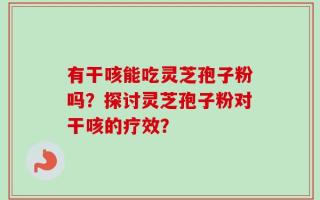 有干咳能吃灵芝孢子粉吗？探讨灵芝孢子粉对干咳的疗效？