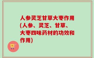 人参灵芝甘草大枣作用(人参、灵芝、甘草、大枣四味药材的功效和作用)