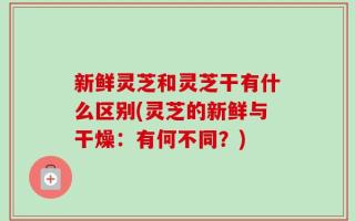 新鲜灵芝和灵芝干有什么区别(灵芝的新鲜与干燥：有何不同？)