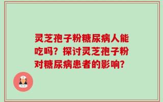 灵芝孢子粉糖尿病人能吃吗？探讨灵芝孢子粉对糖尿病患者的影响？