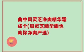 曲中周灵芝净爽精华霜成个(周灵芝精华霜也助你净爽严选)