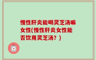 慢性肝炎能喝灵芝汤嘛女性(慢性肝炎女性能否饮用灵芝汤？)