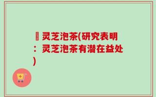 朿灵芝泡茶(研究表明：灵芝泡茶有潜在益处)