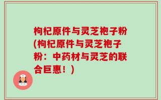 枸杞原件与灵芝袍子粉(枸杞原件与灵芝袍子粉：中药材与灵芝的联合巨惠！)