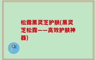 松露黑灵芝护肤(黑灵芝松露——高效护肤神器)
