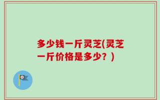 多少钱一斤灵芝(灵芝一斤价格是多少？)