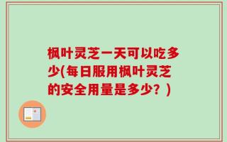枫叶灵芝一天可以吃多少(每日服用枫叶灵芝的安全用量是多少？)