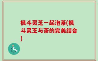 枫斗灵芝一起泡茶(枫斗灵芝与茶的完美结合)