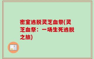 密室逃脱灵芝血祭(灵芝血祭：一场生死逃脱之旅)