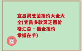 宜昌灵芝菌报价大全大全(宜昌多款灵芝菌价格汇总 - 最全报价掌握在手)