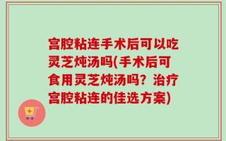 宫腔粘连手术后可以吃灵芝炖汤吗(手术后可食用灵芝炖汤吗？治疗宫腔粘连的佳选方案)