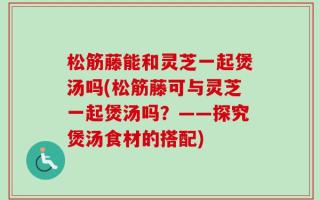 松筋藤能和灵芝一起煲汤吗(松筋藤可与灵芝一起煲汤吗？——探究煲汤食材的搭配)