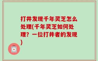 打井发现千年灵芝怎么处理(千年灵芝如何处理？一位打井者的发现)