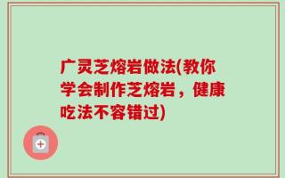 广灵芝熔岩做法(教你学会制作芝熔岩，健康吃法不容错过)