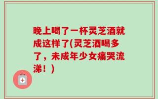 晚上喝了一杯灵芝酒就成这样了(灵芝酒喝多了，未成年少女痛哭流涕！)