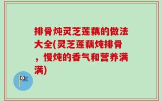 排骨炖灵芝莲藕的做法大全(灵芝莲藕炖排骨，慢炖的香气和营养满满)