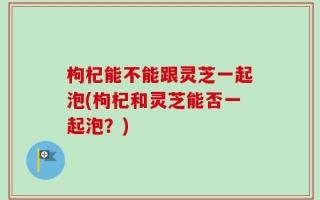 枸杞能不能跟灵芝一起泡(枸杞和灵芝能否一起泡？)