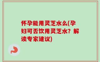 怀孕能用灵芝水么(孕妇可否饮用灵芝水？解读专家建议)