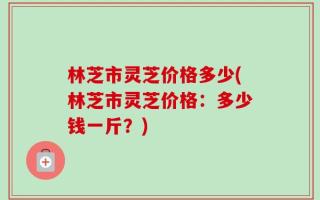 林芝市灵芝价格多少(林芝市灵芝价格：多少钱一斤？)