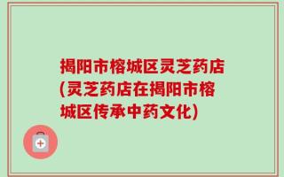 揭阳市榕城区灵芝药店(灵芝药店在揭阳市榕城区传承中药文化)