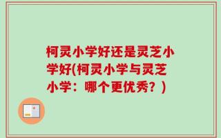 柯灵小学好还是灵芝小学好(柯灵小学与灵芝小学：哪个更优秀？)