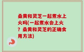 桑黄和灵芝一起煮水上火吗(一起煮水会上火？桑黄和灵芝的正确食用方法)