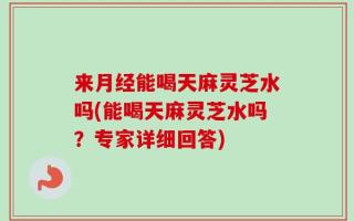 来月经能喝天麻灵芝水吗(能喝天麻灵芝水吗？专家详细回答)