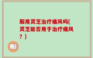 服用灵芝治疗痛风吗(灵芝能否用于治疗痛风？)