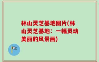 林山灵芝基地图片(林山灵芝基地：一幅灵动美丽的风景画)