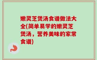 嫩灵芝煲汤食谱做法大全(简单易学的嫩灵芝煲汤，营养美味的家常食谱)