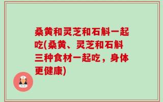 桑黄和灵芝和石斛一起吃(桑黄、灵芝和石斛三种食材一起吃，身体更健康)
