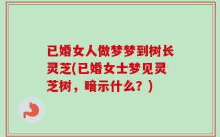 已婚女人做梦梦到树长灵芝(已婚女士梦见灵芝树，暗示什么？)