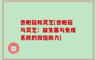 杏鲍菇和灵芝(杏鲍菇与灵芝：益生菌与免疫系统的双倍助力)
