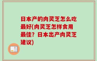 日本产的肉灵芝怎么吃最好(肉灵芝怎样食用最佳？日本出产肉灵芝建议)