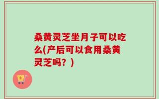 桑黄灵芝坐月子可以吃么(产后可以食用桑黄灵芝吗？)
