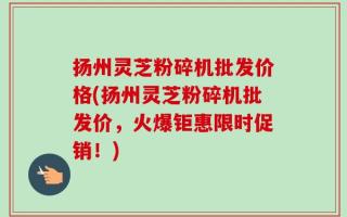 扬州灵芝粉碎机批发价格(扬州灵芝粉碎机批发价，火爆钜惠限时促销！)