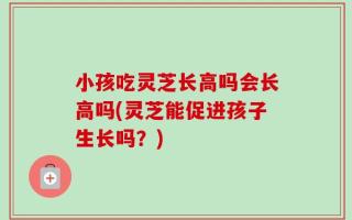 小孩吃灵芝长高吗会长高吗(灵芝能促进孩子生长吗？)